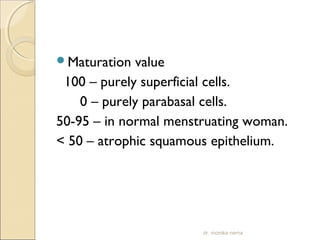 Maturation value 
100 – purely superficial cells. 
0 – purely parabasal cells. 
50-95 – in normal menstruating woman. 
< 50 – atrophic squamous epithelium. 
dr. monika nema 
 