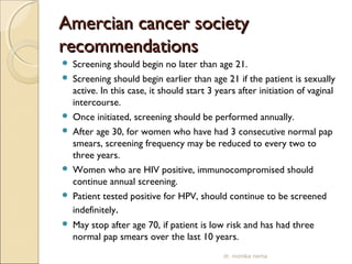 AAmmeerrcciiaann ccaanncceerr ssoocciieettyy 
rreeccoommmmeennddaattiioonnss 
 Screening should begin no later than age 21. 
 Screening should begin earlier than age 21 if the patient is sexually 
active. In this case, it should start 3 years after initiation of vaginal 
intercourse. 
 Once initiated, screening should be performed annually. 
 After age 30, for women who have had 3 consecutive normal pap 
smears, screening frequency may be reduced to every two to 
three years. 
 Women who are HIV positive, immunocompromised should 
continue annual screening. 
 Patient tested positive for HPV, should continue to be screened 
indefinitely. 
 May stop after age 70, if patient is low risk and has had three 
normal pap smears over the last 10 years. 
dr. monika nema 
 