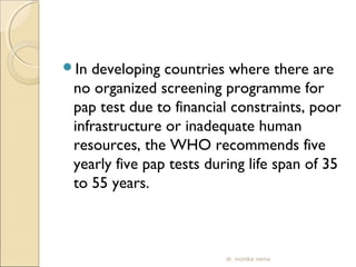 In developing countries where there are 
no organized screening programme for 
pap test due to financial constraints, poor 
infrastructure or inadequate human 
resources, the WHO recommends five 
yearly five pap tests during life span of 35 
to 55 years. 
dr. monika nema 
 