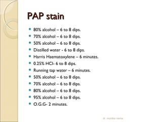 PPAAPP ssttaaiinn 
 80% alcohol – 6 to 8 dips. 
 70% alcohol – 6 to 8 dips. 
 50% alcohol – 6 to 8 dips. 
 Distilled water - 6 to 8 dips. 
 Harris Haematoxylene – 6 minutes. 
 0.25% HCl- 6 to 8 dips. 
 Running tap water – 6 minutes. 
 50% alcohol – 6 to 8 dips. 
 70% alcohol – 6 to 8 dips. 
 80% alcohol – 6 to 8 dips. 
 95% alcohol – 6 to 8 dips. 
 O.G.G- 2 minutes. 
dr. monika nema 
 