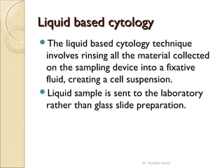 LLiiqquuiidd bbaasseedd ccyyttoollooggyy 
The liquid based cytology technique 
involves rinsing all the material collected 
on the sampling device into a fixative 
fluid, creating a cell suspension. 
Liquid sample is sent to the laboratory 
rather than glass slide preparation. 
dr. monika nema 
 