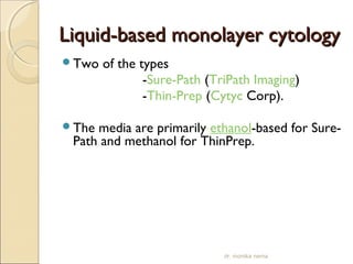 LLiiqquuiidd--bbaasseedd mmoonnoollaayyeerr ccyyttoollooggyy 
Two of the types 
-Sure-Path (TriPath Imaging) 
-Thin-Prep (Cytyc Corp). 
The media are primarily ethanol-based for Sure- 
Path and methanol for ThinPrep. 
dr. monika nema 
 
