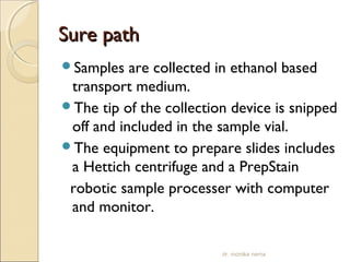 SSuurree ppaatthh 
Samples are collected in ethanol based 
transport medium. 
The tip of the collection device is snipped 
off and included in the sample vial. 
The equipment to prepare slides includes 
a Hettich centrifuge and a PrepStain 
robotic sample processer with computer 
and monitor. 
dr. monika nema 
 