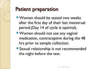 PPaattiieenntt pprreeppaarraattiioonn 
Women should be tested two weeks 
after the first day of their last menstrual 
period.(Day 14 of cycle is optimal). 
Women should not use any vaginal 
medication, contraceptive during the 48 
hrs prior to sample collection. 
Sexual relationship is not recommended 
the night before the test. 
dr. monika nema 
 