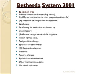 BBeetthheessddaa SSyysstteemm 22000011 
 Specimen type 
 Indicate conventional smear (Pap smear), 
 liquid based preparation or other preparation (describe) 
 (A) Statement of adequacy of the specimen. 
 Satisfactory 
 Satisfactory for evaluation but limited by 
 Unsatisfactory. 
 (B) General categorization of the diagnosis . 
 Within normal limits. 
 Benign cellular changes. 
 Epithelial cell abnormality. 
 (C) Descriptive diagnosis 
 Infections 
 Reactive changes 
 Epithelial cell abnormalities 
 Other malignant neoplasms 
 Hormonal evaluation. 
dr. monika nema 
 