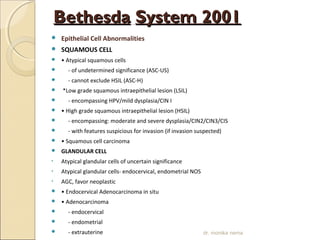 BBeetthheessddaa SSyysstteemm 22000011 
 Epithelial Cell Abnormalities 
 SQUAMOUS CELL 
 • Atypical squamous cells 
 - of undetermined significance (ASC-US) 
 - cannot exclude HSIL (ASC-H) 
 *Low grade squamous intraepithelial lesion (LSIL) 
 - encompassing HPV/mild dysplasia/CIN I 
 • High grade squamous intraepithelial lesion (HSIL) 
 - encompassing: moderate and severe dysplasia/CIN2/CIN3/CIS 
 - with features suspicious for invasion (if invasion suspected) 
 • Squamous cell carcinoma 
 GLANDULAR CELL 
• Atypical glandular cells of uncertain significance 
• Atypical glandular cells- endocervical, endometrial NOS 
• AGC, favor neoplastic 
 • Endocervical Adenocarcinoma in situ 
 • Adenocarcinoma 
 - endocervical 
 - endometrial 
 - extrauterine 
 - not otherwise specified (NOS) 
dr. monika nema 
 