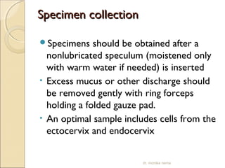 SSppeecciimmeenn ccoolllleeccttiioonn 
Specimens should be obtained after a 
nonlubricated speculum (moistened only 
with warm water if needed) is inserted 
• Excess mucus or other discharge should 
be removed gently with ring forceps 
holding a folded gauze pad. 
• An optimal sample includes cells from the 
ectocervix and endocervix 
dr. monika nema 
 