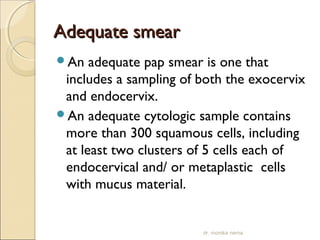 AAddeeqquuaattee ssmmeeaarr 
An adequate pap smear is one that 
includes a sampling of both the exocervix 
and endocervix. 
An adequate cytologic sample contains 
more than 300 squamous cells, including 
at least two clusters of 5 cells each of 
endocervical and/ or metaplastic cells 
with mucus material. 
dr. monika nema 
 