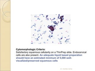 Cytomorphologic Criteria: 
Satisfactory squamous cellularity on a ThinPrep slide. Endocervical 
cells are also present. An adequate liquid based preparation 
should have an estimated minimum of 5,000 well-visualized/ 
preserved squamous cells 
dr. monika nema 
 