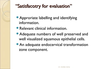 ““SSaattiissffaaccoottrryy ffoorr eevvaalluuaattiioonn”” 
Approriate labelling and identifying 
information. 
Relevant clinical information. 
Adequate numbers of well preserved and 
well visualized squamous epithelial cells. 
An adequate endocervical transformation 
zone component. 
dr. monika nema 
 