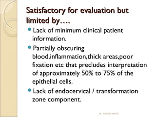 SSaattiissffaaccttoorryy ffoorr eevvaalluuaattiioonn bbuutt 
lliimmiitteedd bbyy…….. 
Lack of minimum clinical patient 
information. 
Partially obscuring 
blood,inflammation,thick areas,poor 
fixation etc that precludes interpretation 
of approximately 50% to 75% of the 
epithelial cells. 
Lack of endocervical / transformation 
zone component. 
dr. monika nema 
 