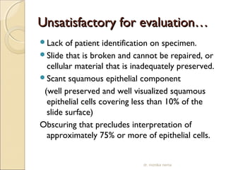 UUnnssaattiissffaaccttoorryy ffoorr eevvaalluuaattiioonn…… 
Lack of patient identification on specimen. 
Slide that is broken and cannot be repaired, or 
cellular material that is inadequately preserved. 
Scant squamous epithelial component 
(well preserved and well visualized squamous 
epithelial cells covering less than 10% of the 
slide surface) 
Obscuring that precludes interpretation of 
approximately 75% or more of epithelial cells. 
dr. monika nema 
 