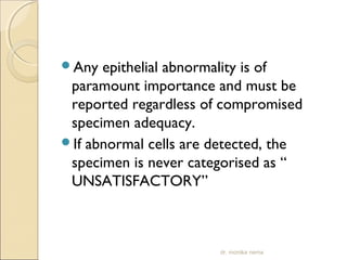 Any epithelial abnormality is of 
paramount importance and must be 
reported regardless of compromised 
specimen adequacy. 
If abnormal cells are detected, the 
specimen is never categorised as “ 
UNSATISFACTORY” 
dr. monika nema 
 