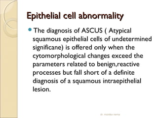 EEppiitthheelliiaall cceellll aabbnnoorrmmaalliittyy 
The diagnosis of ASCUS ( Atypical 
squamous epithelial cells of undetermined 
significane) is offered only when the 
cytomorphological changes exceed the 
parameters related to benign,reactive 
processes but fall short of a definite 
diagnosis of a squamous intraepithelial 
lesion. 
dr. monika nema 
 