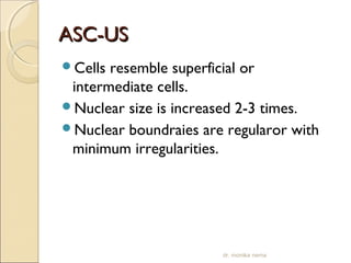 AASSCC--UUSS 
Cells resemble superficial or 
intermediate cells. 
Nuclear size is increased 2-3 times. 
Nuclear boundraies are regularor with 
minimum irregularities. 
dr. monika nema 
 
