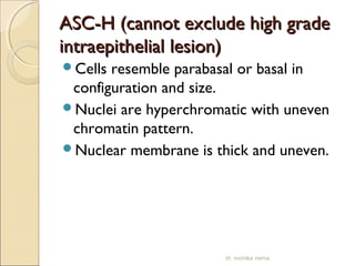 AASSCC--HH ((ccaannnnoott eexxcclluuddee hhiigghh ggrraaddee 
iinnttrraaeeppiitthheelliiaall lleessiioonn)) 
Cells resemble parabasal or basal in 
configuration and size. 
Nuclei are hyperchromatic with uneven 
chromatin pattern. 
Nuclear membrane is thick and uneven. 
dr. monika nema 
 