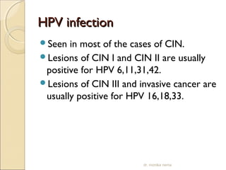 HHPPVV iinnffeeccttiioonn 
Seen in most of the cases of CIN. 
Lesions of CIN I and CIN II are usually 
positive for HPV 6,11,31,42. 
Lesions of CIN III and invasive cancer are 
usually positive for HPV 16,18,33. 
dr. monika nema 
 