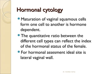 HHoorrmmoonnaall ccyyttoollooggyy 
Maturation of vaginal squamous cells 
form one cell to another is hormone 
dependent. 
The quantitative ratio between the 
different cell types can reflect the index 
of the hormonal status of the female. 
For hormonal assesment ideal site is 
lateral vaginal wall. 
dr. monika nema 
 