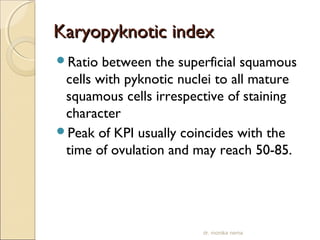 KKaarryyooppyykknnoottiicc iinnddeexx 
Ratio between the superficial squamous 
cells with pyknotic nuclei to all mature 
squamous cells irrespective of staining 
character 
Peak of KPI usually coincides with the 
time of ovulation and may reach 50-85. 
dr. monika nema 
 