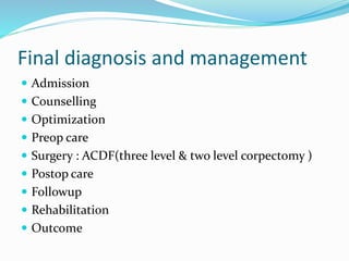 Final diagnosis and management
 Admission
 Counselling
 Optimization
 Preop care
 Surgery : ACDF(three level & two level corpectomy )
 Postop care
 Followup
 Rehabilitation
 Outcome
 
