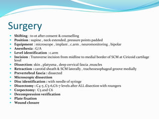 Surgery
 Shifting : to ot after consent & counselling
 Position : supine , neck extended, pressure points padded
 Equipment : microscope , implant , c.arm , neuromonitoring , bipolar
 Anesthesia : G/A
 Level identification : c.arm
 Incision : Transverse incision from midline to medial border of SCM at Ciricoid cartilage
level
 Dissection: skin , platysma , deep cervical fascia ,muscles
 Retraction : carotid sheath & SCM laterally , tracheoesophageal groove medially
 Prevertebral fascia : dissected
 Microscopic dissection
 Disc identification : with needle of syringe
 Discectomy : C4-5 ,C5-6,C6-7 levels after ALL disection with roungers
 Corpectomy: C5 and C6
 Decompression verification
 Plate fixation
 Wound closure
 