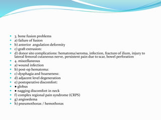  3. bone fusion problems
 a) failure of fusion
 b) anterior angulation deformity
 c) graft extrusion:
 d) donor site complications: hematoma/seroma, infection, fracture of ilium, injury to
lateral femoral cutaneous nerve, persistent pain due to scar, bowel perforation
 4. miscellaneous
 a) wound infection
 b) post-op hematoma:
 c) dysphagia and hoarseness:
 d) adjacent level degeneration
 e) postoperative discomfort:
 ● globus
 ● nagging discomfort in neck
 f) complex regional pain syndrome (CRPS)
 g) angioedema
 h) pneumothorax / hemothorax
 
