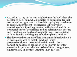  According to my pt she was alright 6 months back then she
developed neck pain which radiates to both shoulder ,left
arm as well as right hand .It is sudden ,gripping , moderate
to severe , intermittent , progressive . It relieves on
extension of neck and aggravates on flexion of neck.It has
no special time of occurrence and no relation with posture
and coughing.she has hx of weight lifting.It is associated
with numbness and tingling in both upper extremities.
 She developed weakness of left arm 2 month back which is
in proximal as well as distal , gradural , mild ,
progressive.she can do routine activities with both
hands.She has loss of sensation in both arms but intact
sensation in perianus.she has no hx of fever , weight loss ,
night sweats , TB contact , trauma , DM & HTN.
 