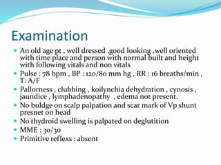 Examination
 An old age pt , well dressed ,good looking ,well oriented
with time place and person with normal built and height
with following vitals and non vitals
 Pulse : 78 bpm , BP : 120/80 mm hg , RR : 16 breaths/min ,
T: A/F
 Pallorness , clubbing , koilynchia dehydration , cynosis ,
jaundice , lymphadenopathy , edema not present.
 No buldge on scalp palpation and scar mark of Vp shunt
presnet on head
 No thydroid swelling is palpated on deglutition
 MME : 30/30
 Primitive reflexs : absent
 