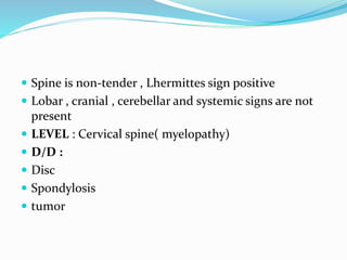  Spine is non-tender , Lhermittes sign positive
 Lobar , cranial , cerebellar and systemic signs are not
present
 LEVEL : Cervical spine( myelopathy)
 D/D :
 Disc
 Spondylosis
 tumor
 