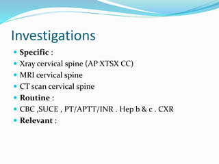 Investigations
 Specific :
 Xray cervical spine (AP XTSX CC)
 MRI cervical spine
 CT scan cervical spine
 Routine :
 CBC ,SUCE , PT/APTT/INR . Hep b & c . CXR
 Relevant :
 