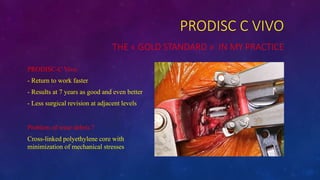 PRODISC C VIVO
THE ? GOLD STANDARD ? IN MY PRACTICE
PRODISC-C Vivo
- Return to work faster
- Results at 7 years as good and even better
- Less surgical revision at adjacent levels
Problem of wear debris ?
Cross-linked polyethylene core with
minimization of mechanical stresses
 