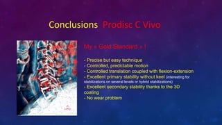 Conclusions Prodisc C Vivo
My ? Gold Standard ? !
- Precise but easy technique
- Controlled, predictable motion
- Controlled translation coupled with flexion-extension
- Excellent primary stability without keel (interesting for
stabilizations on several levels or hybrid stabilizations)
- Excellent secondary stability thanks to the 3D
coating
- No wear problem
 