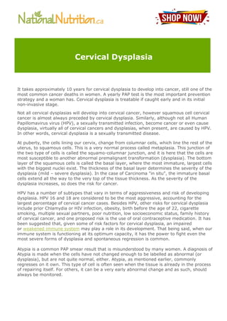 It takes approximately 10 years for cervical dysplasia to develop into cancer, still one of the
most common cancer deaths in women. A yearly PAP test is the most important prevention
strategy and a woman has. Cervical dysplasia is treatable if caught early and in its initial
non-invasive stage.
Not all cervical dysplasias will develop into cervical cancer, however squamous cell cervical
cancer is almost always preceded by cervical dysplasia. Similarly, although not all Human
Papillomavirus virus (HPV), a sexually transmitted infection, become cancer or even cause
dysplasia, virtually all of cervical cancers and dysplasias, when present, are caused by HPV.
In other words, cervical dysplasia is a sexually transmitted disease.
At puberty, the cells lining our cervix, change from columnar cells, which line the rest of the
uterus, to squamous cells. This is a very normal process called metaplasia. This junction of
the two type of cells is called the squamo-columnar junction, and it is here that the cells are
most susceptible to another abnormal premalignant transformation (dysplasia). The bottom
layer of the squamous cells is called the basal layer, where the most immature, largest cells
with the biggest nuclei exist. The thickness of the basal layer determines the severity of the
dysplasia (mild – severe dysplasia). In the case of Carcinoma "in situ", the immature basal
cells extend all the way to the very top of the tissue thickness. As the severity of the
dysplasia increases, so does the risk for cancer.
HPV has a number of subtypes that vary in terms of aggressiveness and risk of developing
dysplasia. HPV 16 and 18 are considered to be the most aggressive, accounting for the
largest percentage of cervical cancer cases. Besides HPV, other risks for cervical dysplasia
include prior Chlamydia or HIV infection, obesity, birth before the age of 22, cigarette
smoking, multiple sexual partners, poor nutrition, low socioeconomic status, family history
of cervical cancer, and one proposed risk is the use of oral contraceptive medication. It has
been suggested that, given some of risk factors for cervical dysplasia, an impaired
or weakened immune system may play a role in its development. That being said, when our
immune system is functioning at its optimum capacity, it has the power to fight even the
most severe forms of dysplasia and spontaneous regression is common.
Atypia is a common PAP smear result that is misunderstood by many women. A diagnosis of
Atypia is made when the cells have not changed enough to be labelled as abnormal (or
dysplasia), but are not quite normal, either. Atypia, as mentioned earlier, commonly
regresses on it own. This type of cell is often seen when the tissue is already in the process
of repairing itself. For others, it can be a very early abnormal change and as such, should
always be monitored.
Cervical Dysplasia
 