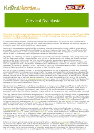 There are virtually no signs and symptoms of cervical dysplasia, making a yearly PAP test vitally
important for all sexually active women. It may be the only way you know you have this very
common sexually transmitted disease...
It takes approximately 10 years for cervical dysplasia to develop into cancer, still one of the most common cancer
deaths in women. A yearly PAP test is the most important prevention strategy and a woman has. Cervical dysplasia is
treatable if caught early and in its initial non-invasive stage.
Not all cervical dysplasias will develop into cervical cancer, however squamous cell cervical cancer is almost always
preceded by cervical dysplasia. Similarly, although not all Human Papillomavirus virus (HPV), a sexually transmitted
infection, become cancer or even cause dysplasia, virtually all of cervical cancers and dysplasias, when present, are
caused by HPV. In other words, cervical dysplasia is a sexually transmitted disease.
At puberty, the cells lining our cervix, change from columnar cells, which line the rest of the uterus, to squamous cells.
This is a very normal process called metaplasia. This junction of the two type of cells is called the squamo-columnar
junction, and it is here that the cells are most susceptible to another abnormal premalignant transformation
(dysplasia). The bottom layer of the squamous cells is called the basal layer, where the most immature, largest cells
with the biggest nuclei exist. The thickness of the basal layer determines the severity of the dysplasia (mild – severe
dysplasia). In the case of Carcinoma "in situ", the immature basal cells extend all the way to the very top of the tissue
thickness. As the severity of the dysplasia increases, so does the risk for cancer.
HPV has a number of subtypes that vary in terms of aggressiveness and risk of developing dysplasia. HPV 16 and 18
are considered to be the most aggressive, accounting for the largest percentage of cervical cancer cases. Besides HPV,
other risks for cervical dysplasia include prior Chlamydia or HIV infection, obesity, birth before the age of 22, cigarette
smoking, multiple sexual partners, poor nutrition, low socioeconomic status, family history of cervical cancer, and one
proposed risk is the use of oral contraceptive medication. It has been suggested that, given some of risk factors for
cervical dysplasia, an impaired or weakened immune system may play a role in its development. That being said, when
our immune system is functioning at its optimum capacity, it has the power to fight even the most severe forms of
dysplasia and spontaneous regression is common.
Atypia is a common PAP smear result that is misunderstood by many women. A diagnosis of Atypia is made when the
cells have not changed enough to be labelled as abnormal (or dysplasia), but are not quite normal, either. Atypia, as
mentioned earlier, commonly regresses on it own. This type of cell is often seen when the tissue is already in the
process of repairing itself. For others, it can be a very early abnormal change and as such, should always be monitored.
There are a variety of nutritional habits and supplements that can be used to prevent HPV or treat cervical dysplasia to
prevent the development of cervical cancer. Diets high in anti-oxidant rich fruits and vegetables can significantly reduce
the persistence of the HPV virus. Tomatoes, yellow and orange fruits and vegetables, eggs, dark green leafy vegetables
and papaya are all great sources of these nutrients. As cervical dysplasias can be an estrogen dominant concern,
consuming cruciferous vegetables such as broccoli, cabbage, brussel sprouts and kale, all high in Indole-3-carbinol, are
useful in prevention of cancer of cervical cancer. This has been shown to help to ensure that estrogen metabolism is
being altered in such a way as to reduce the carcinogenic metabolites.
Sometimes it can be difficult to ensure adequate fruit and vegetable intake to provide all required nutrients
and antioxidants, so a supplement is can be beneficial for your health maintenance. Effective supplements for cervical
dysplasia include vitamin A, E and C, and mixed carotenoids; look for Indole-3-carbinal as a supplement. Homocysteine
is associated with a higher risk of developing cervical cancer and can be produced by vitamin B12 and folic
acid deficiency. You can supplement these vitamins orally as well as through an intramuscular injection. Additionally
you can take green tea extract as a supplement or topically which has shown some promise in cervical dysplasia
treatment.
In terms of lifestyle goals to treat and prevent cervical dysplasia, a goal to quit smoking should be at the top of your
list. Smoker are 2-3 times more likely to develop dysplasia than non-smokers. Again, stress plays a significant role in
disease development and immune function. Use stress reducing techniques and exercises everyday to more effectively
deal with stress. Young women should also be counselled about sex and the increased risk that unprotected sex, as
well as sex with multiple partners at an early age can have on the development of HPV. Last but not least, there is
Cervical Dysplasia
 