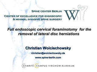 Spine center Berlin
Center of excellence for endoscopic
     & minimal invasive spine surgery


  Full endoscopic cervical foraminotomy for the
        removal of lateral disc herniations


             Christian Woiciechowsky
                 christian@woiciechowsky.de
                   www.spine-berlin.com
 