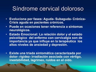 Síndrome cervical doloroso
• Evoluciona por fases: Aguda- Subaguda- Crónica-
Crisis aguda en pacientes crónicos.
• Puede en ocasiones tener referencia a síntomas
neurológicos.
• Estado Emocional: La relación dolor y el estado
psicológico del enfermo con cervicalgia son de
importancia ya que influye en la terapéutica los
altos niveles de ansiedad y depresión.
• Existe una triada sintomática caracterizada por
dolor- rigidez- irradiación asociada con vértigo,
inestabilidad, lagrimeo, ruidos en el oído.
 