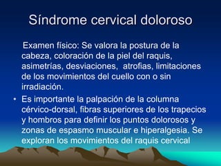 Síndrome cervical doloroso
Examen físico: Se valora la postura de la
cabeza, coloración de la piel del raquis,
asimetrías, desviaciones, atrofias, limitaciones
de los movimientos del cuello con o sin
irradiación.
• Es importante la palpación de la columna
cérvico-dorsal, fibras superiores de los trapecios
y hombros para definir los puntos dolorosos y
zonas de espasmo muscular e hiperalgesia. Se
exploran los movimientos del raquis cervical
 