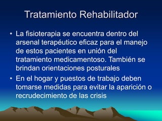 Tratamiento Rehabilitador
• La fisioterapia se encuentra dentro del
arsenal terapéutico eficaz para el manejo
de estos pacientes en unión del
tratamiento medicamentoso. También se
brindan orientaciones posturales
• En el hogar y puestos de trabajo deben
tomarse medidas para evitar la aparición o
recrudecimiento de las crisis
 