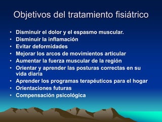 Objetivos del tratamiento fisiátrico
• Disminuir el dolor y el espasmo muscular.
• Disminuir la inflamación
• Evitar deformidades
• Mejorar los arcos de movimientos articular
• Aumentar la fuerza muscular de la región
• Orientar y aprender las posturas correctas en su
vida diaria
• Aprender los programas terapéuticos para el hogar
• Orientaciones futuras
• Compensación psicológica
 