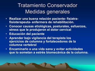 Tratamiento Conservador
Medidas generales
• Realizar una buena relación paciente- fisiatra-
fisioterapeuta- enfermera de rehabilitación.
• Conocer causas etiológicas, posturales, esfuerzos,
stress que le produjeron el dolor cervical
• Educación del paciente
• Aprender bajo vigilancia del terapista los
ejercicios de columna y fortalecedores de la
columna vertebral
• Encaminarlo a una vida sana y evitar actividades
que lo sometan a estrés biomecánica de la columna.
 