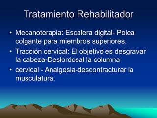 Tratamiento Rehabilitador
• Mecanoterapia: Escalera digital- Polea
colgante para miembros superiores.
• Tracción cervical: El objetivo es desgravar
la cabeza-Deslordosal la columna
• cervical - Analgesia-descontracturar la
musculatura.
 