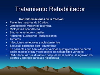 Tratamiento Rehabilitador
Contraindicaciones de la tracción
• Pacientes mayores de 60 años.
• Osteoporosis moderada a severa.
• Mielopatía Espondilótica
• Síndrome vertebro – basilar
• Fracturas- Luxaciones- subluxaciones
• Tumores
• Infecciones vertebrales y aplastamientos
• Secuelas dolorosas post- traumáticas
• En pacientes que han sido intervenidos quirúrgicamente de hernia
discal es poco eficaz y con peligro de inestabilidad vertebral
• Radiculopatías que durante o después de la sesión se agravan los
dolores y aparece paresia o hipoestesia
 