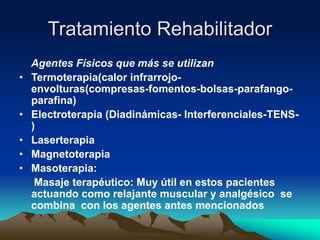 Tratamiento Rehabilitador
Agentes Físicos que más se utilizan
• Termoterapia(calor infrarrojo-
envolturas(compresas-fomentos-bolsas-parafango-
parafina)
• Electroterapia (Diadinámicas- Interferenciales-TENS-
)
• Laserterapia
• Magnetoterapia
• Masoterapia:
Masaje terapéutico: Muy útil en estos pacientes
actuando como relajante muscular y analgésico se
combina con los agentes antes mencionados
 