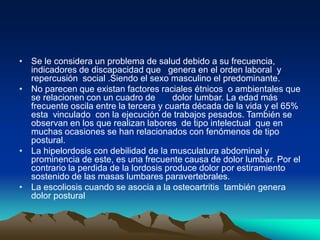 • Se le considera un problema de salud debido a su frecuencia,
indicadores de discapacidad que genera en el orden laboral y
repercusión social .Siendo el sexo masculino el predominante.
• No parecen que existan factores raciales étnicos o ambientales que
se relacionen con un cuadro de dolor lumbar. La edad más
frecuente oscila entre la tercera y cuarta década de la vida y el 65%
esta vinculado con la ejecución de trabajos pesados. También se
observan en los que realizan labores de tipo intelectual que en
muchas ocasiones se han relacionados con fenómenos de tipo
postural.
• La hipelordosis con debilidad de la musculatura abdominal y
prominencia de este, es una frecuente causa de dolor lumbar. Por el
contrario la perdida de la lordosis produce dolor por estiramiento
sostenido de las masas lumbares paravertebrales.
• La escoliosis cuando se asocia a la osteoartritis también genera
dolor postural
 
