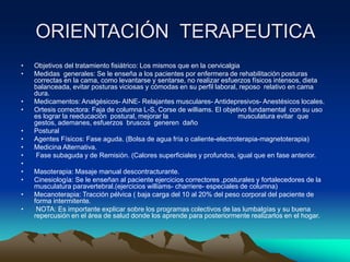 ORIENTACIÓN TERAPEUTICA
• Objetivos del tratamiento fisiátrico: Los mismos que en la cervicalgia
• Medidas generales: Se le enseña a los pacientes por enfermera de rehabilitación posturas
correctas en la cama, como levantarse y sentarse, no realizar esfuerzos físicos intensos, dieta
balanceada, evitar posturas viciosas y cómodas en su perfil laboral, reposo relativo en cama
dura.
• Medicamentos: Analgésicos- AINE- Relajantes musculares- Antidepresivos- Anestésicos locales.
• Ortesis correctora: Faja de columna L-S, Corse de williams. El objetivo fundamental con su uso
es lograr la reeducación postural, mejorar la musculatura evitar que
gestos, ademanes, esfuerzos bruscos generen daño
• Postural
• Agentes Físicos: Fase aguda. (Bolsa de agua fría o caliente-electroterapia-magnetoterapia)
• Medicina Alternativa.
• Fase subaguda y de Remisión. (Calores superficiales y profundos, igual que en fase anterior.
•
• Masoterapia: Masaje manual descontracturante.
• Cinesiología: Se le enseñan al paciente ejercicios correctores ,posturales y fortalecedores de la
musculatura paravertebral.(ejercicios williams- charriere- especiales de columna)
• Mecanoterapia: Tracción pélvica ( baja carga del 10 al 20% del peso corporal del paciente de
forma intermitente.
• NOTA: Es importante explicar sobre los programas colectivos de las lumbalgías y su buena
repercusión en el área de salud donde los aprende para posteriormente realizarlos en el hogar.
 