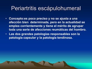 Periartritis escápulohumeral
• Concepto:es poco preciso y no se ajusta a una
afección bien determinada, pero en la actualidad se
emplea corrientemente y tiene el mérito de agrupar
toda una serie de afecciones reumáticas del hombro.
• Las dos grandes patologías responsables son la
patología capsular y la patología tendinosa.
 