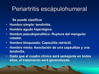 Periartritis escápulohumeral
Se puede clasificar
• Hombro simple: tendinitis.
• Hombro agudo hiperálgico.
• Hombro pseudoparalítico: Ruptura del manguito
rotador.
• Hombro bloqueado: Capsulitis retráctil.
• Hombro mixto: Asociación de una capsulitas y una
tendinitis.
• Dado que el cuadro clínico será semejante en todos
ellos, el tratamiento será generalizado.
 