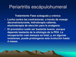 Periartritis escápulohumeral
Tratamiento Fase subaguda y crónica
• Lucha contra las contracturas: a través de masaje
deconstracturante, hidroterapia caliente,
electroterapia de elección para la analgesia.
• El pronóstico suele ser bastante bueno, aunque
depende bastante de la etiología de la PEH. La
recuperación casi siempre es total, y, en algunas
ocasiones, puede prolongarse esta evolución hasta
4 meses.
 