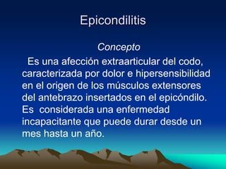 Epicondilitis
Concepto
Es una afección extraarticular del codo,
caracterizada por dolor e hipersensibilidad
en el origen de los músculos extensores
del antebrazo insertados en el epicóndilo.
Es considerada una enfermedad
incapacitante que puede durar desde un
mes hasta un año.
 