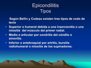 Epicondilitis
Tipos
Según Bellin y Codeau existen tres tipos de codo de
tenis
• Superior o humeral debida a una insercionitis o una
miositis del músculo del primer radial.
• Medio o articular por condritis del cóndilo o
sinovitis.
• Inferior o antebraquial por artritis, bursitis
radiohumeral o miositis de los supinadores.
 